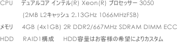 CPU �f���A���R�A �C���e��(R) Xeon(R) �v���Z�b�T�[ 3050 (2MB L2�L���b�V�� 2.13GHz 1066MHzFSB)   ������ 4GB (4x1GB) 2R DDR2/667MHz SDRAM DIMM ECC   HDD RAID1�\�� HDD�e�ʂ͂��q�l�̊�]�ɂ��J�X�^��