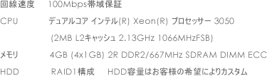 回線速度 100Mbps帯域保証 CPU デュアルコア インテル(R) Xeon(R) プロセッサー 3050 (2MB L2キャッシュ 2.13GHz 1066MHzFSB) メモリ 4GB (4x1GB) 2R DDR2/667MHz SDRAM DIMM ECC HDD RAID1構成 HDD容量はお客様の希望によりカスタム